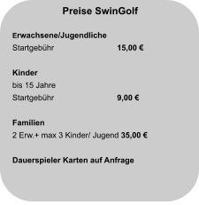 Preise SwinGolf  Erwachsene/Jugendliche Startgebühr		  15,00 €  Kinder bis 15 Jahre Startgebühr		  9,00 €   Familien 2 Erw.+ max 3 Kinder/ Jugend 35,00 €  Dauerspieler Karten auf Anfrage