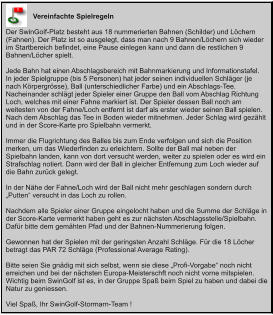 Vereinfachte Spielregeln  Der SwinGolf-Platz besteht aus 18 nummerierten Bahnen (Schilder) und Löchern (Fahnen). Der Platz ist so ausgelegt, dass man nach 9 Bahnen/Löchern sich wieder im Startbereich befindet, eine Pause einlegen kann und dann die restlichen 9 Bahnen/Löcher spielt.  Jede Bahn hat einen Abschlagsbereich mit Bahnmarkierung und Informationstafel.  In jeder Spielgruppe (bis 5 Personen) hat jeder seinen individuellen Schläger (je nach Körpergrösse), Ball (unterschiedlicher Farbe) und ein Abschlags-Tee. Nacheinander schlägt jeder Spieler einer Gruppe den Ball vom Abschlag Richtung Loch, welches mit einer Fahne markiert ist. Der Spieler dessen Ball noch am weitesten von der Fahne/Loch entfernt ist darf als erster wieder seinen Ball spielen. Nach dem Abschlag das Tee in Boden wieder mitnehmen. Jeder Schlag wird gezählt und in der Score-Karte pro Spielbahn vermerkt.   Immer die Flugrichtung des Balles bis zum Ende verfolgen und sich die Position merken, um das Wiederfinden zu erleichtern. Sollte der Ball mal neben der Spielbahn landen, kann von dort versucht werden, weiter zu spielen oder es wird ein Strafschlag notiert. Dann wird der Ball in gleicher Entfernung zum Loch wieder auf die Bahn zurück gelegt.   In der Nähe der Fahne/Loch wird der Ball nicht mehr geschlagen sondern durch „Putten“ versucht in das Loch zu rollen.  Nachdem alle Spieler einer Gruppe eingelocht haben und die Summe der Schläge in der Score-Karte vermerkt haben geht es zur nächsten Abschlagsstelle/Spielbahn. Dafür bitte dem gemähten Pfad und der Bahnen-Nummerierung folgen.  Gewonnen hat der Spielen mit der geringsten Anzahl Schläge. Für die 18 Löcher betragt das PAR 72 Schläge (Professional Average Rating).  Bitte seien Sie gnädig mit sich selbst, wenn sie diese „Profi-Vorgabe“ noch nicht erreichen und bei der nächsten Europa-Meisterschft noch nicht vorne mitspielen. Wichtig beim SwinGolf ist es, in der Gruppe Spaß beim Spiel zu haben und dabei die Natur zu geniessen.  Viel Spaß, Ihr SwinGolf-Stormarn-Team !