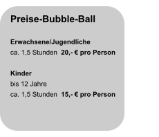 Preise-Bubble-Ball  Erwachsene/Jugendliche ca. 1,5 Stunden  20,- € pro Person  Kinder bis 12 Jahre ca. 1,5 Stunden  15,- € pro Person
