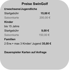 Preise SwinGolf Erwachsene/Jugendliche Startgebühr		  15,00 € Saisonkarte                           200,00 € Kinder bis 15 Jahre Startgebühr		   9,00 €  Saisonkarte                          150,00 € Familien 2 Erw.+ max 3 Kinder/ Jugend 35,00 €  Dauerspieler Karten auf Anfrage